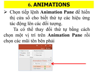 6. ANIMATIONS
? Ch?n ti?p l?nh Animation Pane ?? hi?n
thi? c?a s? cho bi?t th? t? cc hi?u ?ng
tc ??ng ln cc ???i t???ng.
Ta c th? thay ??i th? t? b??ng cch
ch?n m?t vi? tr trn Animation Pane r??i
ch?n cc m?i tn bn pha?i
 