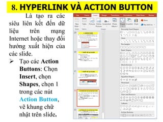 8. HYPERLINK V? ACTION BUTTON
L t?o ra cc
siu lin k?t ??n d??
li?u trn m?ng
Internet ho??c thay ??i
h??ng xu??t hi?n c?a
cc slide.
? T?o cc Action
Buttons: Ch?n
Insert, ch?n
Shapes, ch?n 1
trong cc nt
Action Button,
v? khung ch??
nh?t trn slide.
 