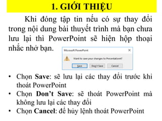 1. GI??I THI??U
Khi ?ng t?p tin n?u c s? thay ??i
trong n?i dung bi thuy?t trnh m b?n ch?a
l?u l?i th PowerPoint s? hi?n h?p tho?i
nh?c nh? b?n.
? Ch?n Save: s? l?u l?i cc thay ??i tr??c khi
thot PowerPoint
? Ch?n Dont Save: s? thot PowerPoint m
kh?ng l?u l?i cc thay ??i
? Ch?n Cancel: ?? h?y l?nh thot PowerPoint
 