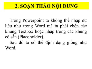 2. SOA?N THA?O N??I DUNG
Trong Powerpoint ta kh?ng th? nh?p d??
li?u nh? trong Word ma? ta pha?i che?n ca?c
khung Textbox ho??c nh?p trong ca?c khung
c s??n (Placeholder).
Sau ? ta c th? ?i?nh d?ng gi??ng nh?
Word.
 