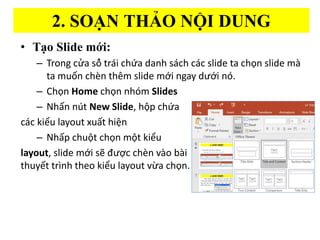 2. SOA?N THA?O N??I DUNG
? Ta?o ݺߣ m??i:
C Trong c?a s?? tra?i ch?a danh sa?ch ca?c slide ta ch?n slide m
ta mu?n che?n thm slide m?i ngay d??i no?.
C Ch?n Home ch?n nhm ݺߣs
C Nh?n nt New ݺߣ, h?p ch?a
cc ki?u layout xu?t hi?n
C Nh?p chu?t ch?n m?t ki?u
layout, slide m?i s? ???c chn vo bi
thuy?t trnh theo ki?u layout v?a ch?n.
 