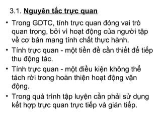 3.1. Nguyên tắc trực quan 
• Trong GDTC, tính trực quan đóng vai trò 
quan trọng, bởi vì hoạt động của người tập 
về cơ bản mang tính chất thực hành. 
• Tính trực quan - một tiền đề cần thiết để tiếp 
thu động tác. 
• Tính trực quan - một điều kiện không thể 
tách rời trong hoàn thiện hoạt động vận 
động. 
• Trong quá trình tập luyện cần phải sử dụng 
kết hợp trực quan trực tiếp và gián tiếp. 
 