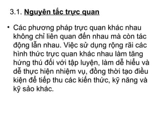 3.1. Nguyên tắc trực quan 
• Các phương pháp trực quan khác nhau 
không chỉ liên quan đến nhau mà còn tác 
động lẫn nhau. Việc sử dụng rộng rãi các 
hình thức trực quan khác nhau làm tăng 
hứng thú đối với tập luyện, làm dễ hiểu và 
dễ thực hiện nhiệm vụ, đồng thời tạo điều 
kiện để tiếp thu các kiến thức, kỹ năng và 
kỹ sảo khác. 
 