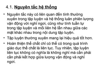 4.1. Nguyên tắc hệ thống 
• Nguyên tắc này có liên quan đến tính thường 
xuyên trong tập luyện và hệ thống luân phiên lượng 
vận động với nghỉ ngơi, cũng như tính tuần tự 
trong tập luyện và mối liên hệ lẫn nhau giữa các 
mặt khác nhau trong nội dung tập luyện. 
• Tập luyện thường xuyên mang lại hiệu quả tốt hơn. 
• Hoàn thiện thể chất chỉ có thể có trong quá trình 
giáo dục thể chất là liên tục. Tuy nhiên, tập luyện 
liên tục không có nghĩa là không nghỉ mà cần phải 
cần phải kết hợp giữa lượng vận động và nghỉ 
ngơi. 
 
