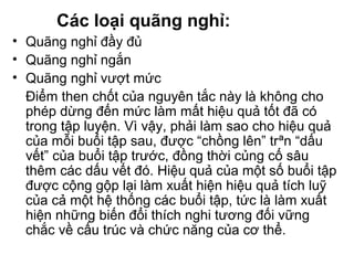 Các loại quãng nghỉ: 
• Quãng nghỉ đầy đủ 
• Quãng nghỉ ngắn 
• Quãng nghỉ vượt mức 
Điểm then chốt của nguyên tắc này là không cho 
phép dừng đến mức làm mất hiệu quả tốt đã có 
trong tập luyện. Vì vậy, phải làm sao cho hiệu quả 
của mỗi buổi tập sau, được “chồng lên” trªn “dấu 
vết” của buổi tập trước, đồng thời củng cố sâu 
thêm các dấu vết đó. Hiệu quả của một số buổi tập 
được cộng gộp lại làm xuất hiện hiệu quả tích luỹ 
của cả một hệ thống các buổi tập, tức là làm xuất 
hiện những biến đổi thích nghi tương đối vững 
chắc về cấu trúc và chức năng của cơ thể. 
 