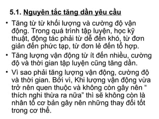 5.1. Nguyên tắc tăng dần yêu cầu 
• Tăng từ từ khối lượng và cường độ vận 
động. Trong quá trình tập luyện, học kỹ 
thuật, động tác phải từ dễ đến khó, từ đơn 
giản đến phức tạp, từ đơn lẻ đến tổ hợp. 
• Tăng lượng vận động từ ít đến nhiều, cường 
độ và thời gian tập luyện cũng tăng dần. 
• Vì sao phải tăng lượng vận động, cường độ 
và thời gian. Bởi vì, Khi lượng vận động vừa 
trở nên quen thuộc và không còn gây nên “ 
thích nghi thừa ra nữa” thì sẽ không còn là 
nhân tố cơ bản gây nên những thay đổi tốt 
trong cơ thể. 
 