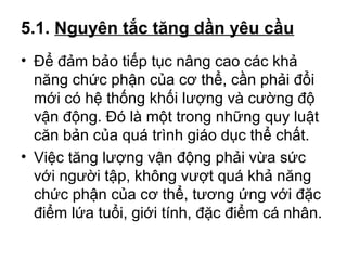 5.1. Nguyên tắc tăng dần yêu cầu 
• Để đảm bảo tiếp tục nâng cao các khả 
năng chức phận của cơ thể, cần phải đổi 
mới có hệ thống khối lượng và cường độ 
vận động. Đó là một trong những quy luật 
căn bản của quá trình giáo dục thể chất. 
• Việc tăng lượng vận động phải vừa sức 
với người tập, không vượt quá khả năng 
chức phận của cơ thể, tương ứng với đặc 
điểm lứa tuổi, giới tính, đặc điểm cá nhân. 
 