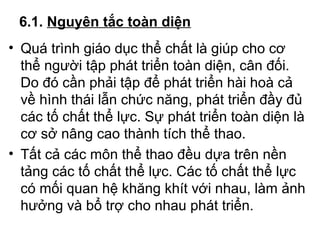 6.1. Nguyên tắc toàn diện 
• Quá trình giáo dục thể chất là giúp cho cơ 
thể người tập phát triển toàn diện, cân đối. 
Do đó cần phải tập để phát triển hài hoà cả 
về hình thái lẫn chức năng, phát triển đầy đủ 
các tố chất thể lực. Sự phát triển toàn diện là 
cơ sở nâng cao thành tích thể thao. 
• Tất cả các môn thể thao đều dựa trên nền 
tảng các tố chất thể lực. Các tố chất thể lực 
có mối quan hệ khăng khít với nhau, làm ảnh 
hưởng và bổ trợ cho nhau phát triển. 
 