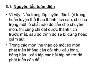 6.1. Nguyên tắc toàn diện 
• Vì vậy, Nếu trong tập luyện, đặc biệt trong 
huấn luyện thể thao thành tích cao, chỉ chú 
trọng một tố chất nào đó cần cho chuyên 
môn, thì cũng chỉ đạt được thành tích 
trước mắt, sau đó trình độ sẽ bị dừng hoặc 
giảm sút. 
• Trong các môn thể thao có một số môn 
phát triển không cân đối như cầu lông, 
bóng bàn…cần tập các bài tập bổ trợ để 
phát triển cân đối. 
 