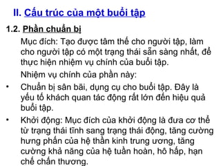 II. Cấu trúc của một buổi tập 
1.2. Phần chuẩn bị 
Mục đích: Tạo được tâm thế cho người tập, làm 
cho người tập có một trạng thái sẵn sàng nhất, để 
thực hiện nhiệm vụ chính của buổi tập. 
Nhiệm vụ chính của phần này: 
• Chuẩn bị sân bãi, dụng cụ cho buổi tập. Đây là 
yếu tố khách quan tác động rất lớn đến hiệu quả 
buổi tập. 
• Khởi động: Mục đích của khởi động là đưa cơ thể 
từ trạng thái tĩnh sang trạng thái động, tăng cường 
hưng phấn của hệ thần kinh trung ương, tăng 
cường khả năng của hệ tuần hoàn, hô hấp, hạn 
chế chấn thương. 
 