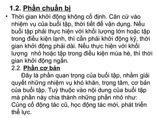 1.2. Phần chuẩn bị 
• Thời gian khởi động không cố định. Căn cứ vào 
nhiệm vụ của buổi tập, thời tiết để vận dụng. Nếu 
buổi tập phải thực hiện với khối lượng lớn hoặc tập 
trong điều kiện lạnh, thì cần phải khởi động kỹ, thời 
gian khởi động phải dài. Nếu thực hiện với khối 
lượng nhỏ hoặc tập trong điều kiện mùa hè, thì thời 
gian khởi động ngắn. 
2.2. Phần cơ bản 
Đây là phần quan trọng của buổi tập, nhằm giải 
quyết những nhiệm vụ khó khăn, trọng tâm, cơ bản 
của buổi tập. Tuỳ thuộc vào nội dung của buổi tập 
mà phần này chia thành những phần nhỏ như: 
Củng cố động tác cũ, học động tác mới, phát triển 
thể lực. 
 