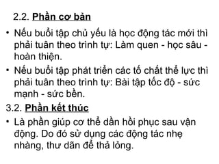 2.2. Phần cơ bản 
• Nếu buổi tập chủ yếu là học động tác mới thì 
phải tuân theo trình tự: Làm quen - học sâu - 
hoàn thiện. 
• Nếu buổi tập phát triển các tố chất thể lực thì 
phải tuân theo trình tự: Bài tập tốc độ - sức 
mạnh - sức bền. 
3.2. Phần kết thúc 
• Là phần giúp cơ thể dần hồi phục sau vận 
động. Do đó sử dụng các động tác nhẹ 
nhàng, thư dãn để thả lỏng. 
 