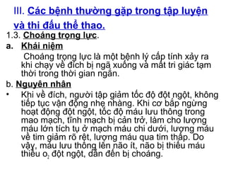 III. Các bệnh thường gặp trong tập luyện 
và thi đấu thể thao. 
1.3. Choáng trọng lực. 
a. Khái niệm 
Choáng trọng lực là một bệnh lý cấp tính xảy ra 
khi chạy về đích bị ngã xuống và mất tri giác tạm 
thời trong thời gian ngắn. 
b. Nguyên nhân 
• Khi về đích, người tập giảm tốc độ đột ngột, không 
tiếp tục vận động nhẹ nhàng. Khi cơ bắp ngừng 
hoạt động đột ngột, tốc độ máu lưu thông trong 
mao mạch, tĩnh mạch bị cản trở, làm cho lượng 
máu lớn tích tụ ở mạch máu chi dưới, lượng máu 
về tim giảm rõ rệt, lượng máu qua tim thấp. Do 
vậy, máu lưu thông lên não ít, não bị thiếu máu 
thiếu o2 đột ngột, dẫn đến bị choáng. 
 