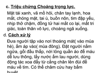 c. Triệu chứng Choáng trọng lực. 
Mặt tái xanh, vã mồ hôi, chân tay lạnh, hoa 
mắt, chóng mặt, tai ù, buồn nôn, tim đập yếu, 
nhịp thở chậm, đồng tử hai mắt co lại, mất tri 
giác, toàn thân vô lực, choáng ngã xuống. 
d. Cách xử lý 
Đưa người tập vào nơi thoáng mát( vào mùa 
hè), ấm áp vào( mùa đông). Đặt người nằm 
ngửa, gối đầu thấp, nới lỏng quần áo để máu 
dễ lưu thông, lấy nước ấm lau người, dùng 
động tác xoa đẩy từ cẳng chân lên đùi để 
máu về tim. Có thể châm cứu hay bấm 
huyệt. 
 