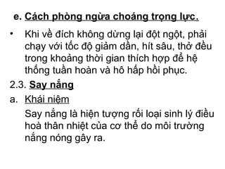 e. Cách phòng ngừa choáng trọng lực. 
• Khi về đích không dừng lại đột ngột, phải 
chạy với tốc độ giảm dần, hít sâu, thở đều 
trong khoảng thời gian thích hợp để hệ 
thống tuần hoàn và hô hấp hồi phục. 
2.3. Say nắng 
a. Khái niệm 
Say nắng là hiện tượng rối loại sinh lý điều 
hoà thân nhiệt của cơ thể do môi trường 
nắng nóng gây ra. 
 
