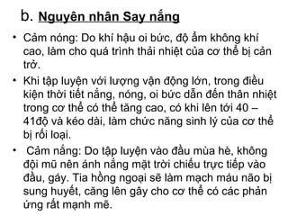 b. Nguyên nhân Say nắng 
• Cảm nóng: Do khí hậu oi bức, độ ẩm không khí 
cao, làm cho quá trình thải nhiệt của cơ thể bị cản 
trở. 
• Khi tập luyện với lượng vận động lớn, trong điều 
kiện thời tiết nắng, nóng, oi bức dẫn đến thân nhiệt 
trong cơ thể có thể tăng cao, có khi lên tới 40 – 
41độ và kéo dài, làm chức năng sinh lý của cơ thể 
bị rối loại. 
• Cảm nắng: Do tập luyện vào đầu mùa hè, không 
đội mũ nên ánh nắng mặt trời chiếu trực tiếp vào 
đầu, gáy. Tia hồng ngoại sẽ làm mạch máu não bị 
sung huyết, căng lên gây cho cơ thể có các phản 
ứng rất mạnh mẽ. 
 