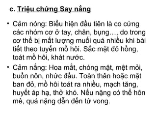 c. Triệu chứng Say nắng 
• Cảm nóng: Biểu hiện đầu tiên là co cứng 
các nhóm cơ ở tay, chân, bụng…, do trong 
cơ thể bị mất lượng muối quá nhiều khi bài 
tiết theo tuyến mồ hôi. Sắc mặt đỏ hồng, 
toát mồ hôi, khát nước. 
• Cảm nắng: Hoa mắt, chóng mặt, mệt mỏi, 
buồn nôn, nhức đầu. Toàn thân hoặc mặt 
ban đỏ, mồ hôi toát ra nhiều, mạch tăng, 
huyết áp hạ, thở khó. Nếu nặng có thể hôn 
mê, quá nặng dẫn đến tử vong. 
 