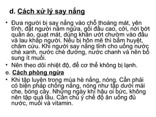 d. Cách xử lý say nắng 
• Đưa người bị say nắng vào chỗ thoáng mát, yên 
tĩnh, đặt người nằm ngửa, gối đầu cao, cởi, nới bớt 
quần áo, quạt mát, dùng khăn ướt chườm vào đầu 
và lau khắp người. Nếu bị hôn mê thì bấm huyệt, 
châm cứu. Khi người say nắng tỉnh cho uống nước 
chè xanh, nước chè đường, nước chanh và nên bổ 
sung ít muối. 
• Nên theo dõi nhiệt độ, để cơ thể không bị lạnh. 
e. Cách phòng ngừa 
• Khi tập luyện trong mùa hè nắng, nóng. Cần phải 
có biện pháp chống nắng, nóng như tập dưới mái 
che, bóng cây. Những ngày khí hậu oi bức, không 
nên tập quá lâu. Cần chú ý chế độ ăn uống đủ 
nước, muối và vitamin. 
 
