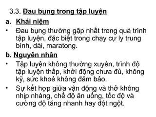 3.3. Đau bụng trong tập luyện 
a. Khái niệm 
• Đau bụng thường gặp nhất trong quá trình 
tập luyện, đặc biệt trong chạy cự ly trung 
bình, dài, maratong. 
b. Nguyên nhân 
• Tập luyện không thường xuyên, trình độ 
tập luyện thấp, khởi động chưa đủ, không 
kỹ, sức khoẻ không đảm bảo. 
• Sự kết hợp giữa vận động và thở không 
nhịp nhàng, chế độ ăn uống, tốc độ và 
cường độ tăng nhanh hay đột ngột. 
 