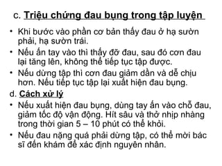 c. Triệu chứng đau bụng trong tập luyện 
• Khi bước vào phần cơ bản thấy đau ở hạ sườn 
phải, hạ sườn trái. 
• Nếu ấn tay vào thì thấy đỡ đau, sau đó cơn đau 
lại tăng lên, không thể tiếp tục tập được. 
• Nếu dừng tập thì cơn đau giảm dần và dễ chịu 
hơn. Nếu tiếp tục tập lại xuất hiện đau bụng. 
d. Cách xử lý 
• Nếu xuất hiện đau bụng, dùng tay ấn vào chỗ đau, 
giảm tốc độ vận động. Hít sâu và thở nhịp nhàng 
trong thời gian 5 – 10 phút có thể khỏi. 
• Nếu đau nặng quá phải dừng tập, có thể mời bác 
sĩ đến khám để xác định nguyên nhân. 
 