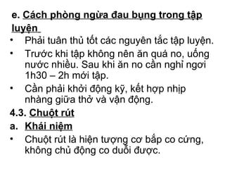 e. Cách phòng ngừa đau bụng trong tập 
luyện 
• Phải tuân thủ tốt các nguyên tắc tập luyện. 
• Trước khi tập không nên ăn quá no, uống 
nước nhiều. Sau khi ăn no cần nghỉ ngơi 
1h30 – 2h mới tập. 
• Cần phải khởi động kỹ, kết hợp nhịp 
nhàng giữa thở và vận động. 
4.3. Chuột rút 
a. Khái niệm 
• Chuột rút là hiện tượng cơ bắp co cứng, 
không chủ động co duỗi được. 
 