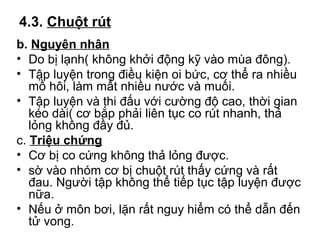 4.3. Chuột rút 
b. Nguyên nhân 
• Do bị lạnh( không khởi động kỹ vào mùa đông). 
• Tập luyện trong điều kiện oi bức, cơ thể ra nhiều 
mồ hôi, làm mất nhiều nước và muối. 
• Tập luyện và thi đấu với cường độ cao, thời gian 
kéo dài( cơ bắp phải liên tục co rút nhanh, thả 
lỏng không đầy đủ. 
c. Triệu chứng 
• Cơ bị co cứng không thả lỏng được. 
• sờ vào nhóm cơ bị chuột rút thấy cứng và rất 
đau. Người tập không thể tiếp tục tập luyện được 
nữa. 
• Nếu ở môn bơi, lặn rất nguy hiểm có thể dẫn đến 
tử vong. 
 