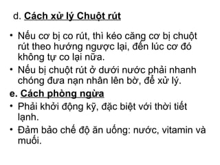 d. Cách xử lý Chuột rút 
• Nếu cơ bị co rút, thì kéo căng cơ bị chuột 
rút theo hướng ngược lại, đến lúc cơ đó 
không tự co lại nữa. 
• Nếu bị chuột rút ở dưới nước phải nhanh 
chóng đưa nạn nhân lên bờ, để xử lý. 
e. Cách phòng ngừa 
• Phải khởi động kỹ, đặc biệt với thời tiết 
lạnh. 
• Đảm bảo chế độ ăn uống: nước, vitamin và 
muối. 
 