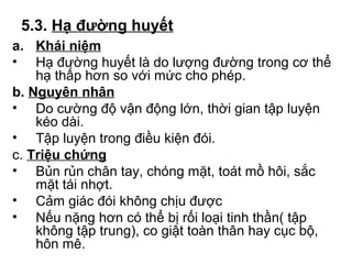 5.3. Hạ đường huyết 
a. Khái niệm 
• Hạ đường huyết là do lượng đường trong cơ thể 
hạ thấp hơn so với mức cho phép. 
b. Nguyên nhân 
• Do cường độ vận động lớn, thời gian tập luyện 
kéo dài. 
• Tập luyện trong điều kiện đói. 
c. Triệu chứng 
• Bủn rủn chân tay, chóng mặt, toát mồ hôi, sắc 
mặt tái nhợt. 
• Cảm giác đói không chịu được 
• Nếu nặng hơn có thể bị rối loại tinh thần( tập 
không tập trung), co giật toàn thân hay cục bộ, 
hôn mê. 
 