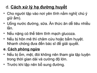 d. Cách xử lý hạ đường huyết 
• Cho người tập vào nơi yên tĩnh nằm nghỉ( chú ý 
giữ ấm). 
• Uống nước đường, sữa. Ăn thức ăn dễ tiêu nhiều 
lần. 
• Nếu nặng có thể tiêm tĩnh mạch glucoza. 
• Nếu bị hôn mê thì châm cứu hoặc bấm huyệt. 
Nhanh chóng đưa đến bác sĩ để giải quyết. 
e. Cách phòng ngừa 
• Nếu bị ốm, mệt, đói không nên tham gia tập luyện 
trong thời gian dài và cường độ lớn. 
• Trước khi tập nên bổ sung đường. 
 