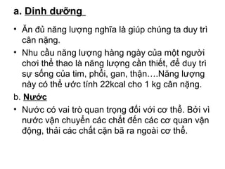 a. Dinh dưỡng 
• Ăn đủ năng lượng nghĩa là giúp chúng ta duy trì 
cân nặng. 
• Nhu cầu năng lượng hàng ngày của một người 
chơi thể thao là năng lượng cần thiết, để duy trì 
sự sống của tim, phổi, gan, thận….Năng lượng 
này có thể ước tính 22kcal cho 1 kg cân nặng. 
b. Nước 
• Nước có vai trò quan trọng đối với cơ thể. Bởi vì 
nước vận chuyển các chất đến các cơ quan vận 
động, thải các chất cặn bã ra ngoài cơ thể. 
 