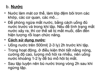 b. Nước 
• Nước làm mát cơ thể, làm lớp đệm bôi trơn các 
khớp, các cơ quan, các mô… 
• Để phòng ngừa mất nước, bằng cách uống đủ 
nước trước và trong khi tập. Nếu để tình trạng mất 
nước xảy ra, thì cơ thể sẽ bị mất muối, dẫn đến 
hiện tượng rối loạn chức năng. 
• Cách sử dụng nước: 
- Uống nước trên 500ml( 2-3 ly) 2h trước khi tập. 
- Trong hoạt động, ở điều kiện thời tiết nắng nóng, 
cường độ cao, lượng mồ hôi ra nhiều, nên uống 
nước khoảng 1-2 ly để bù mồ hôi bị mất. 
- Sau tập luyện nên bù nước trong vòng 2h sau khi 
ngừng tập. 
 