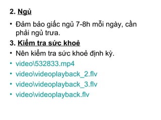 2. Ngủ 
• Đảm bảo giấc ngủ 7-8h mỗi ngày, cần 
phải ngủ trưa. 
3. Kiểm tra sức khoẻ 
• Nên kiểm tra sức khoẻ định kỳ. 
• video532833.mp4 
• videovideoplayback_2.flv 
• videovideoplayback_3.flv 
• videovideoplayback.flv 

