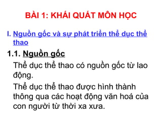 BÀI 1: KHÁI QUÁT MÔN HỌC 
I. Nguồn gốc và sự phát triển thể dục thể 
thao 
1.1. Nguồn gốc 
Thể dục thể thao có nguồn gốc từ lao 
động. 
Thể dục thể thao được hình thành 
thông qua các hoạt động văn hoá của 
con người từ thời xa xưa. 
 