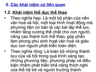 II. Các khái niệm có liên quan 
1.2. Khái niệm thể dục thể thao 
• Theo nghĩa hẹp: Là một bộ phận của nền 
văn hoá xã hội, một loại hình hoạt động mà 
phương tiện cơ bản là các bài tập thể lực, 
nhằm tăng cường thể chất cho con người, 
nâng cao thành tích thể thao, góp phần 
làm phong phú sinh hoạt văn hoá và giáo 
dục con người phát triển toàn diện. 
• Theo nghĩa rộng: Là toàn bộ những thành 
tựu của xã hội trong quá trình sáng tạo 
những phương tiện, phương pháp và điều 
kiện nhằm phát triển khả năng thích nghi 
của thế hệ trẻ và người trưởng thành. 
 