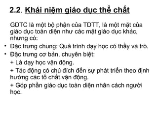 2.2. Khái niệm giáo dục thể chất 
GDTC là một bộ phận của TDTT, là một mặt của 
giáo dục toàn diện như các mặt giáo dục khác, 
nhưng có: 
• Đặc trưng chung: Quá trình dạy học có thầy và trò. 
• Đặc trưng cơ bản, chuyên biệt: 
+ Là dạy học vận động. 
+ Tác động có chủ đích đến sự phát triển theo định 
hướng các tố chất vận động. 
+ Góp phần giáo dục toàn diện nhân cách người 
học. 
 