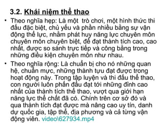 3.2. Khái niệm thể thao 
• Theo nghĩa hẹp: Là một trò chơi, một hình thức thi 
đấu đặc biệt, chủ yếu và phần nhiều bằng sự vận 
động thể lực, nhằm phát huy năng lực chuyên môn 
chuyên môn chuyên biệt, để đạt thành tích cao, cao 
nhất, được so sánh trực tiếp và công bằng trong 
những điều kiện chuyên môn như nhau. 
• Theo nghĩa rộng: Là chuẩn bị cho nó những quan 
hệ, chuẩn mực, những thành tựu đạt được trong 
hoạt động này. Trong tập luyện và thi đấu thể thao, 
con người luôn phấn đấu đạt tới những đỉnh cao 
nhất của thành tích thể thao, vượt qua giới hạn 
năng lực thể chất đã có. Chính trên cơ sở đó và 
qua thành tích đạt được mà nâng cao uy tín, danh 
dự quốc gia, tập thể, địa phương và cả từng vận 
động viên. video627934.mp4 
 