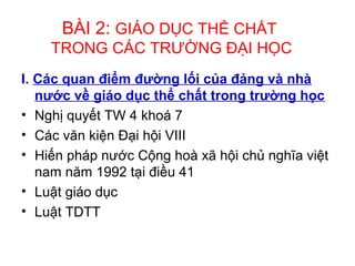 BÀI 2: GIÁO DỤC THỂ CHẤT 
TRONG CÁC TRƯỜNG ĐẠI HỌC 
I. Các quan điểm đường lối của đảng và nhà 
nước về giáo dục thể chất trong trường học 
• Nghị quyết TW 4 khoá 7 
• Các văn kiện Đại hội VIII 
• Hiến pháp nước Cộng hoà xã hội chủ nghĩa việt 
nam năm 1992 tại điều 41 
• Luật giáo dục 
• Luật TDTT 
 
