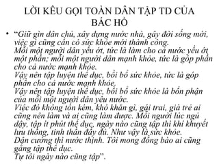 LỜI KÊU GỌI TOÀN DÂN TẬP TD CỦA 
BÁC HỒ 
• “Giữ gìn dân chủ, xây dựng nước nhà, gây đời sống mới, 
việc gì cũng cần có sức khỏe mới thành công. 
Mỗi một người dân yếu ớt, tức là làm cho cả nước yếu ớt 
một phần; mỗi một người dân mạnh khỏe, tức là góp phần 
cho cả nước mạnh khỏe. 
Vậy nên tập luyện thể dục, bồi bổ sức khỏe, tức là góp 
phần cho cả nước mạnh khỏe. 
Vậy nên tập luyện thể dục, bồi bổ sức khỏe là bổn phận 
của mỗi một người dân yêu nước. 
Việc đó không tốn kém, khó khăn gì, gái trai, già trẻ ai 
cũng nên làm và ai cũng làm được. Mỗi người lúc ngủ 
dậy, tập ít phút thể dục, ngày nào cũng tập thì khí khuyết 
lưu thông, tinh thần đầy đủ. Như vậy là sức khỏe. 
Dân cường thì nước thịnh. Tôi mong đồng bào ai cũng 
gắng tập thể dục. 
Tự tôi ngày nào cũng tập”. 
 