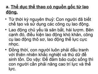 a. Thể dục thể thao có nguồn gốc từ lao 
động. 
• Từ thời kỳ nguyên thuỷ: Con người đã biết 
chế tạo và sử dụng các công cụ lao động. 
• Lao động chủ yếu là săn bắt, hái lượm. Bên 
cạnh đó, điều kiện lao động khó khăn, công 
cụ lao động thô sơ, lao động thể lực cực 
nhọc. 
• Đồng thời, con người luôn phải đấu tranh 
với thiên nhiên khắc nghiệt và thú dữ để 
sinh tồn. Do vậy: Để đảm bảo cuộc sống thì 
con người cần phải nâng cao trí lực và thể 
lực. 
 