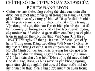 CHỈ THỊ SỐ 106-CT/TW NGÀY 2/8/1958 CỦA 
BCHTW ĐẢNG LĐVN 
• Chăm sóc sức khỏe, tăng cường thể chất của nhân dân 
được coi là một nhiệm vụ quan trọng của Đảng và Chính 
phủ. Nhiệm vụ xây dựng và bảo vệ Tổ quốc đòi hỏi nhân 
dân ta phải có sức khỏe dồi dào, thể chất cường tráng… 
Vận động thể dục, thể thao là một biện pháp hiệu quả để 
tăng cường lực lượng sản xuất và lực lượng quốc phòng 
của nước nhà, đó chính là quan điểm của Đảng ta về phát 
triển sự nghiệp thể dục, thể thao Việt Nam (Chỉ thị số 
106-CT/TW ngày 02 tháng 10 năm 1958 của Ban chấp 
hành Trung ương Đảng Lao động Việt Nam về công tác 
thể dục thể thao) và cũng là lời khuyến cáo của Chủ tịch 
Hồ Chí Minh đối với toàn dân ta trong lời kêu gọi toàn 
dân tập thể dục từ những ngày đầu tiên xây dựng nước 
Việt Nam dân chủ cộng hòa “Dân cường thì nước thịnh”. 
Cho đến nay, Đảng và Nhà nước ta vẫn không ngừng 
quan tâm, chỉ đạo ngành thể dục, thể thao nước nhà nỗ 
lực phấn đấu thực hiện bằng được mục tiêu quan trọng 
này. 
 