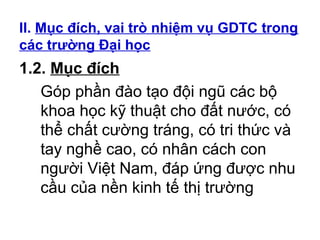 II. Mục đích, vai trò nhiệm vụ GDTC trong 
các trường Đại học 
1.2. Mục đích 
Góp phần đào tạo đội ngũ các bộ 
khoa học kỹ thuật cho đất nước, có 
thể chất cường tráng, có tri thức và 
tay nghề cao, có nhân cách con 
người Việt Nam, đáp ứng được nhu 
cầu của nền kinh tế thị trường 
 