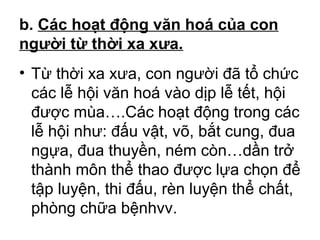 b. Các hoạt động văn hoá của con 
người từ thời xa xưa. 
• Từ thời xa xưa, con người đã tổ chức 
các lễ hội văn hoá vào dịp lễ tết, hội 
được mùa….Các hoạt động trong các 
lễ hội như: đấu vật, võ, bắt cung, đua 
ngựa, đua thuyền, ném còn…dần trở 
thành môn thể thao được lựa chọn để 
tập luyện, thi đấu, rèn luyện thể chất, 
phòng chữa bệnhvv. 
 