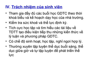 IV. Trách nhiệm của sinh viên 
• Tham gia đầy đủ các buổi học GDTC theo thời 
khoá biểu và kế hoạch dạy học của nhà trường. 
• Kiểm tra sức khoẻ và thể lực định kỳ. 
• Tích cực học tập và tìm hiểu các tài liệu về 
TDTT tạo điều kiện tiếp thu những kiến thức về 
lý luận và phương pháp GDTC. 
• Có chế độ sinh hoạt, học tập, nghỉ ngơi hợp lý. 
• Thường xuyên tập luyện thể dục buổi sáng, thể 
dục giữa giờ và tự tập luyện để phát triển thể 
lực 
 