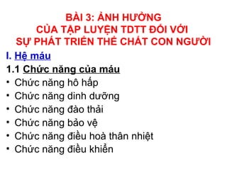 BÀI 3: ẢNH HƯỞNG 
CỦA TẬP LUYỆN TDTT ĐỐI VỚI 
SỰ PHÁT TRIỂN THỂ CHẤT CON NGƯỜI 
I. Hệ máu 
1.1 Chức năng của máu 
• Chức năng hô hấp 
• Chức năng dinh dưỡng 
• Chức năng đào thải 
• Chức năng bảo vệ 
• Chức năng điều hoà thân nhiệt 
• Chức năng điều khiển 
 