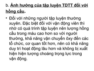 b. Ảnh hưởng của tập luyện TDTT đối với 
hồng cầu. 
• Đối với những người tập luyện thường 
xuyên. Đặc biệt đối với vận động viên thì 
nhờ có quá trình tập luyện nên lượng hồng 
cầu trong máu cao hơn so với người 
thường, khả năng vận chuyển ôxy đến các 
tổ chức, cơ quan tốt hơn, nên có khả năng 
duy trì hoạt động lâu hơn và không bị xuất 
hiện hiện tượng choáng trọng lực trong 
vận động. 
 