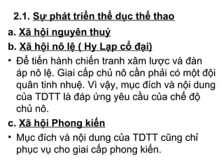 2.1. Sự phát triển thể dục thể thao 
a. Xã hội nguyên thuỷ 
b. Xã hội nô lệ ( Hy Lạp cổ đại) 
• Để tiến hành chiến tranh xâm lược và đàn 
áp nô lệ. Giai cấp chủ nô cần phải có một đội 
quân tinh nhuệ. Vì vậy, mục đích và nội dung 
của TDTT là đáp ứng yêu cầu của chế độ 
chủ nô. 
c. Xã hội Phong kiến 
• Mục đích và nội dung của TDTT cũng chỉ 
phục vụ cho giai cấp phong kiến. 
 
