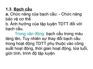 1.3. Bạch cầu 
a. Chức năng của bạch cầu: - Chức năng 
bảo vệ cơ thể 
b. Ảnh hưởng của tập luyện TDTT đối với 
bạch cầu. 
Trong vận động: bạch cầu trong máu 
tăng lên. Tuy nhiên sự thay đổi bạch cầu 
trong hoạt động TDTT phụ thuộc vào công 
suất hoạt động, thời gian hoạt động, lứa tuổi, 
giới tính, trình độ tập luyện 
 