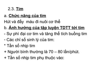 2.3. Tim 
a. Chức năng của tim 
Hút và đẩy máu đi nuôi cơ thể 
b. Ảnh hưởng của tập luyện TDTT tới tim 
- Sự phì đại cơ tim và tăng thể tích buồng tim 
- Các chỉ số sinh lý của tim: 
* Tần số nhịp tim 
+ Người bình thường là 70 – 80 lần/phút. 
+ Tần số nhịp tim phụ thuộc vào: 
 