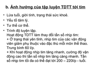 b. Ảnh hưởng của tập luyện TDTT tới tim 
• Lứa tuổi, giới tính, trạng thái sức khoẻ. 
• Yếu tố tâm lý. 
• Tư thế cơ thể. 
• Trình độ luyện tập. 
Hoạt động TDTT làm thay đổi tần số nhịp tim: 
+ Ở trạng thái yên tĩnh, nhịp tim của các vận động 
viên giảm phụ thuộc vào đặc thù mỗi môn thể thao. 
Trung bình 60 l/p. 
+ Khi hoạt động nhịp tim tăng nhanh, cường độ vận 
động cao thì tần số nhịp tim tăng càng nhanh. Tần 
số nhịp tim tối đa có thể đạt tới 200 – 220l/p - tuổi. 
 