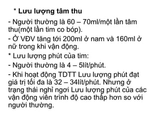 * Lưu lượng tâm thu 
- Người thường là 60 – 70ml/một lần tâm 
thu(một lần tim co bóp). 
- Ở VĐV tăng tới 200ml ở nam và 160ml ở 
nữ trong khi vận động. 
* Lưu lượng phút của tim: 
- Người thường là 4 – 5lít/phút. 
- Khi hoạt động TDTT Lưu lượng phút đạt 
giá trị tối đa là 32 – 34lít/phút. Nhưng ở 
trạng thái nghỉ ngơi Lưu lượng phút của các 
vận động viên trình độ cao thấp hơn so với 
người thường. 
 
